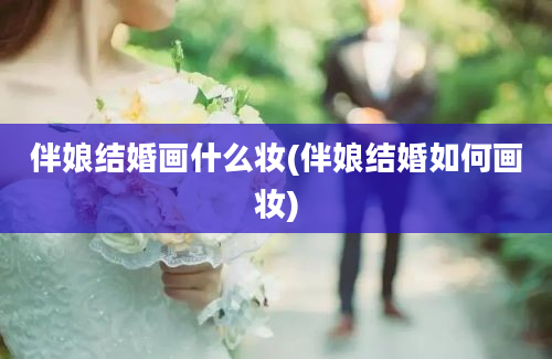 伴娘结婚画什么妆(伴娘结婚如何画妆)