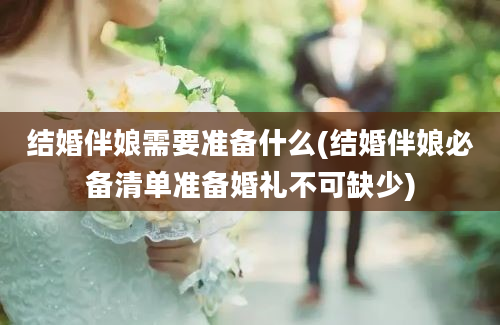 结婚伴娘需要准备什么(结婚伴娘必备清单准备婚礼不可缺少)