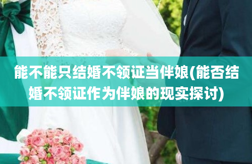 能不能只结婚不领证当伴娘(能否结婚不领证作为伴娘的现实探讨)