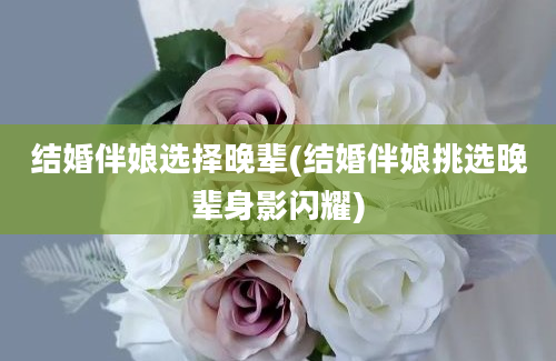 结婚伴娘选择晚辈(结婚伴娘挑选晚辈身影闪耀)