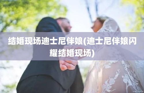 结婚现场迪士尼伴娘(迪士尼伴娘闪耀结婚现场)