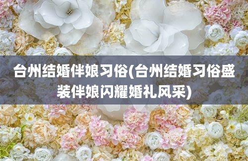 台州结婚伴娘习俗(台州结婚习俗盛装伴娘闪耀婚礼风采)