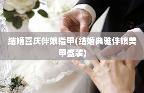 结婚喜庆伴娘指甲(结婚典雅伴娘美甲盛装)