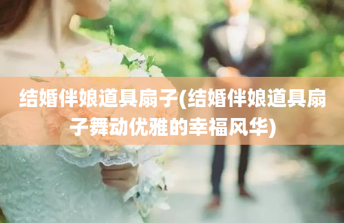 结婚伴娘道具扇子(结婚伴娘道具扇子舞动优雅的幸福风华)