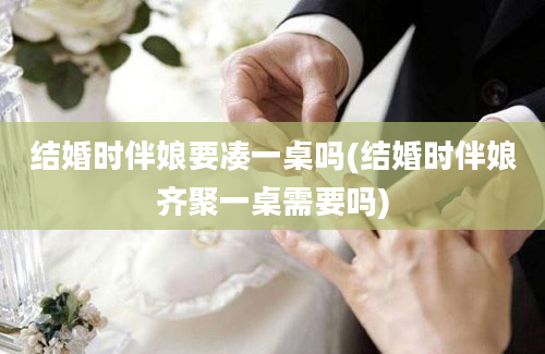 结婚时伴娘要凑一桌吗(结婚时伴娘齐聚一桌需要吗)