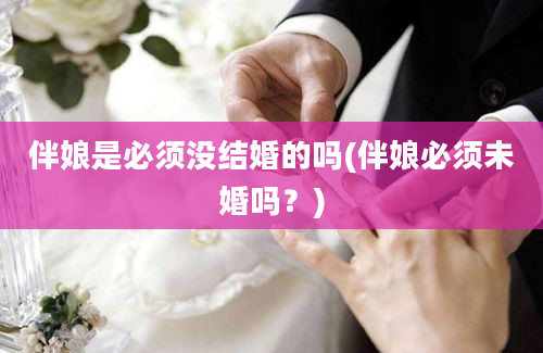 伴娘是必须没结婚的吗(伴娘必须未婚吗？)