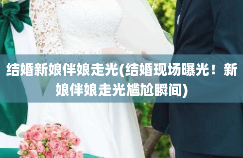 结婚新娘伴娘走光(结婚现场曝光！新娘伴娘走光尴尬瞬间)