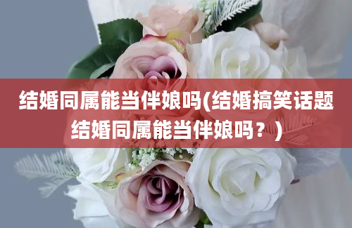 结婚同属能当伴娘吗(结婚搞笑话题结婚同属能当伴娘吗？)