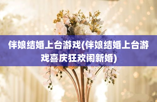 伴娘结婚上台游戏(伴娘结婚上台游戏喜庆狂欢闹新婚)