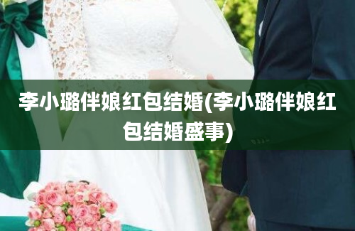 李小璐伴娘红包结婚(李小璐伴娘红包结婚盛事)