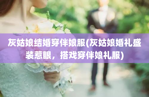 灰姑娘结婚穿伴娘服(灰姑娘婚礼盛装惹眼，搭戏穿伴娘礼服)