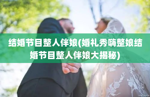 结婚节目整人伴娘(婚礼秀嗨整娘结婚节目整人伴娘大揭秘)