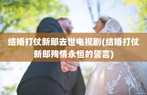 结婚打仗新郎去世电视剧(结婚打仗新郎殉情永恒的誓言)