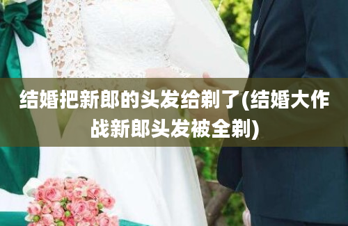 结婚把新郎的头发给剃了(结婚大作战新郎头发被全剃)