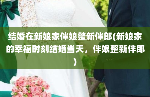 结婚在新娘家伴娘整新伴郎(新娘家的幸福时刻结婚当天，伴娘整新伴郎)