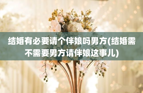 结婚有必要请个伴娘吗男方(结婚需不需要男方请伴娘这事儿)