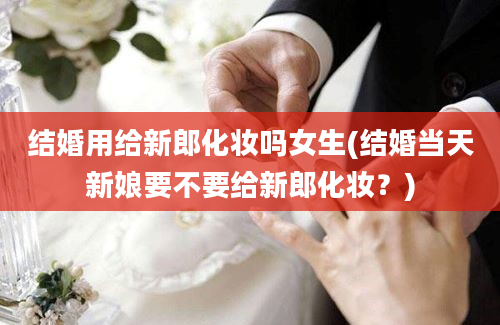 结婚用给新郎化妆吗女生(结婚当天新娘要不要给新郎化妆？)