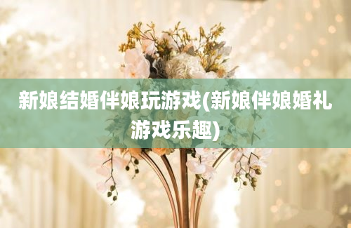 新娘结婚伴娘玩游戏(新娘伴娘婚礼游戏乐趣)