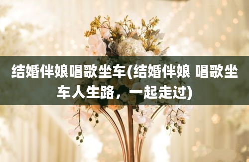 结婚伴娘唱歌坐车(结婚伴娘 唱歌坐车人生路，一起走过)