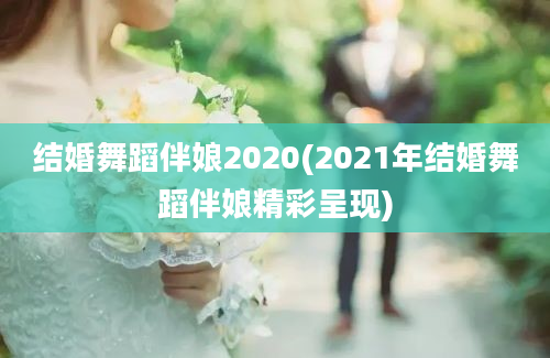 结婚舞蹈伴娘2020(2021年结婚舞蹈伴娘精彩呈现)