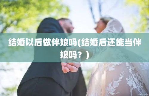 结婚以后做伴娘吗(结婚后还能当伴娘吗？)