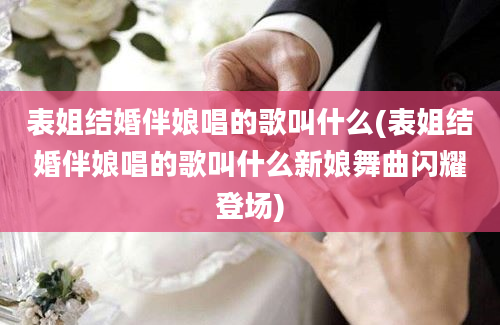 表姐结婚伴娘唱的歌叫什么(表姐结婚伴娘唱的歌叫什么新娘舞曲闪耀登场)