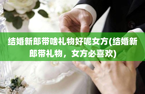 结婚新郎带啥礼物好呢女方(结婚新郎带礼物，女方必喜欢)