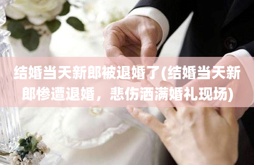 结婚当天新郎被退婚了(结婚当天新郎惨遭退婚，悲伤洒满婚礼现场)