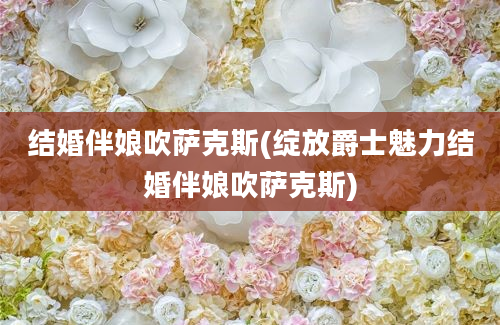 结婚伴娘吹萨克斯(绽放爵士魅力结婚伴娘吹萨克斯)