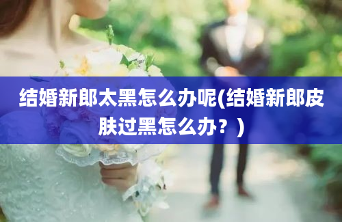 结婚新郎太黑怎么办呢(结婚新郎皮肤过黑怎么办？)