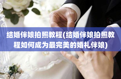 结婚伴娘拍照教程(结婚伴娘拍照教程如何成为最完美的婚礼伴娘)