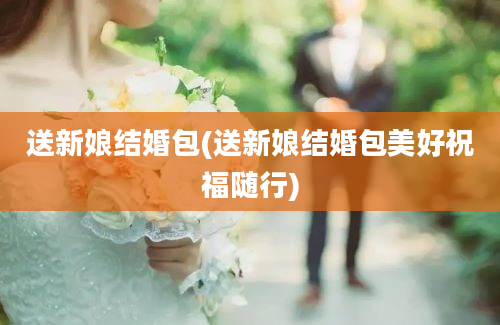 送新娘结婚包(送新娘结婚包美好祝福随行)