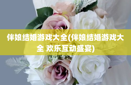 伴娘结婚游戏大全(伴娘结婚游戏大全 欢乐互动盛宴)