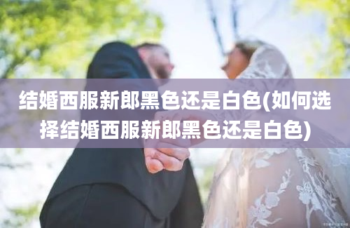 结婚西服新郎黑色还是白色(如何选择结婚西服新郎黑色还是白色)