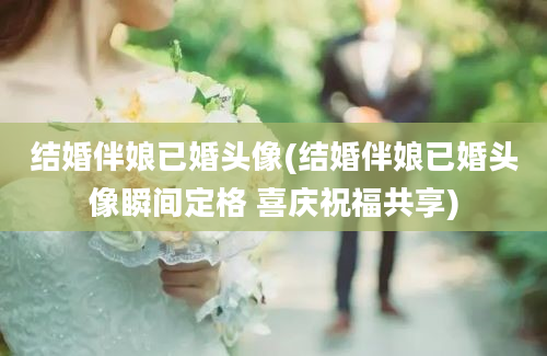 结婚伴娘已婚头像(结婚伴娘已婚头像瞬间定格 喜庆祝福共享)