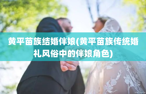 黄平苗族结婚伴娘(黄平苗族传统婚礼风俗中的伴娘角色)