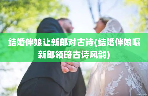 结婚伴娘让新郎对古诗(结婚伴娘嘱新郎领略古诗风韵)