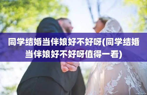 同学结婚当伴娘好不好呀(同学结婚当伴娘好不好呀值得一看)