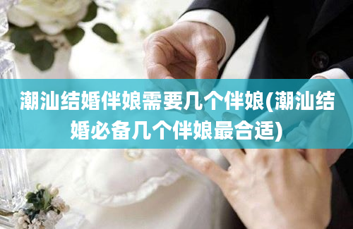 潮汕结婚伴娘需要几个伴娘(潮汕结婚必备几个伴娘最合适)