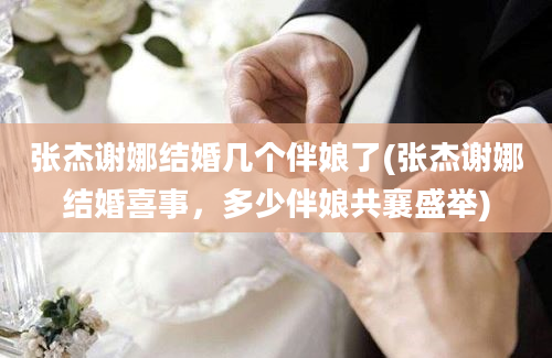 张杰谢娜结婚几个伴娘了(张杰谢娜结婚喜事，多少伴娘共襄盛举)