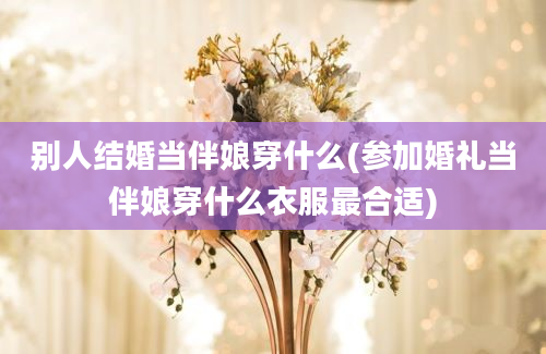 别人结婚当伴娘穿什么(参加婚礼当伴娘穿什么衣服最合适)