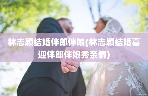 林志颖结婚伴郎伴娘(林志颖结婚喜迎伴郎伴娘秀亲情)