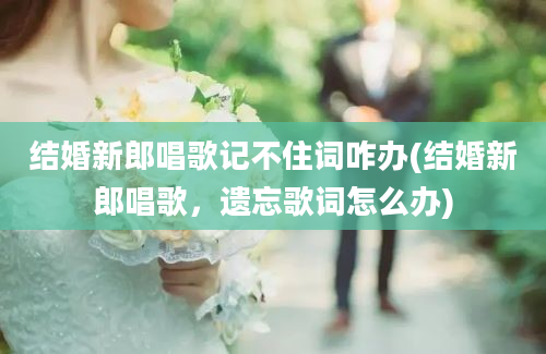 结婚新郎唱歌记不住词咋办(结婚新郎唱歌，遗忘歌词怎么办)