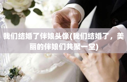 我们结婚了伴娘头像(我们结婚了，美丽的伴娘们共聚一堂)