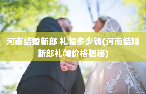 河南结婚新郎 礼帽多少钱(河南结婚新郎礼帽价格揭秘)