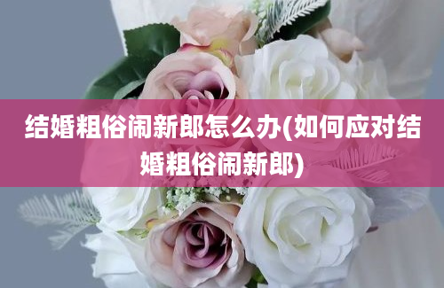 结婚粗俗闹新郎怎么办(如何应对结婚粗俗闹新郎)