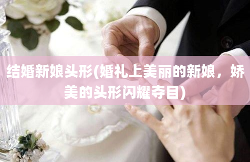 结婚新娘头形(婚礼上美丽的新娘，娇美的头形闪耀夺目)