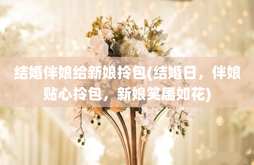 结婚伴娘给新娘拎包(结婚日，伴娘贴心拎包，新娘笑靥如花)