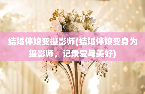 结婚伴娘变摄影师(结婚伴娘变身为摄影师，记录爱与美好)