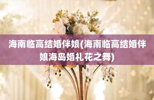 海南临高结婚伴娘(海南临高结婚伴娘海岛婚礼花之舞)